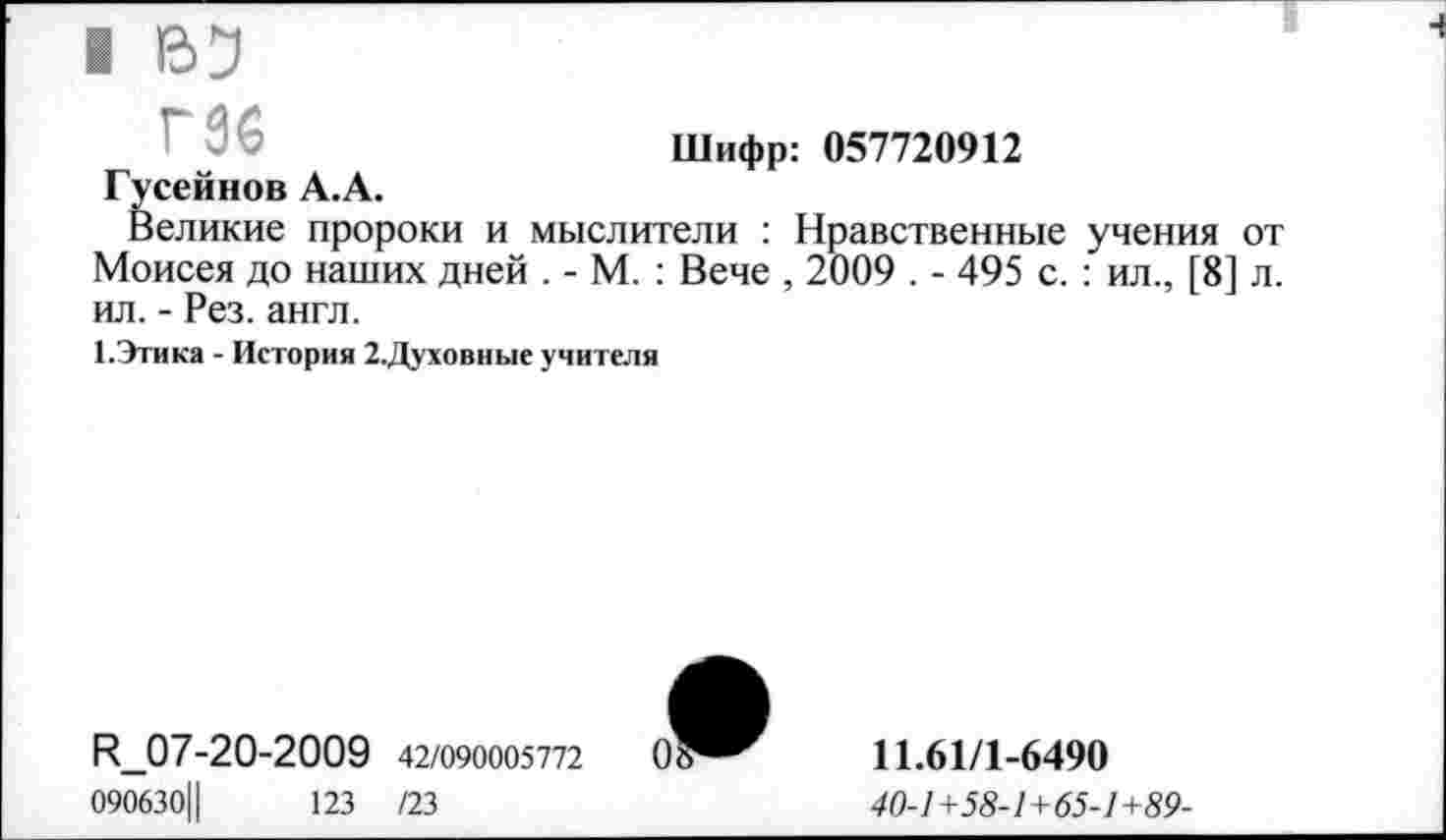 ﻿I 133
Шифр: 057720912 Гусейнов А.А.
Великие пророки и мыслители : Нравственные учения от Моисея до наших дней . - М. : Вече , 2009 . - 495 с. : ил., [8] л. ил. - Рез. англ.
1.Этика - История 2.Духовные учителя
И_07-20-2009 42/090005772	0
090630Ц	123 /23
11.61/1-6490
40-1+58-1+65-1+89-